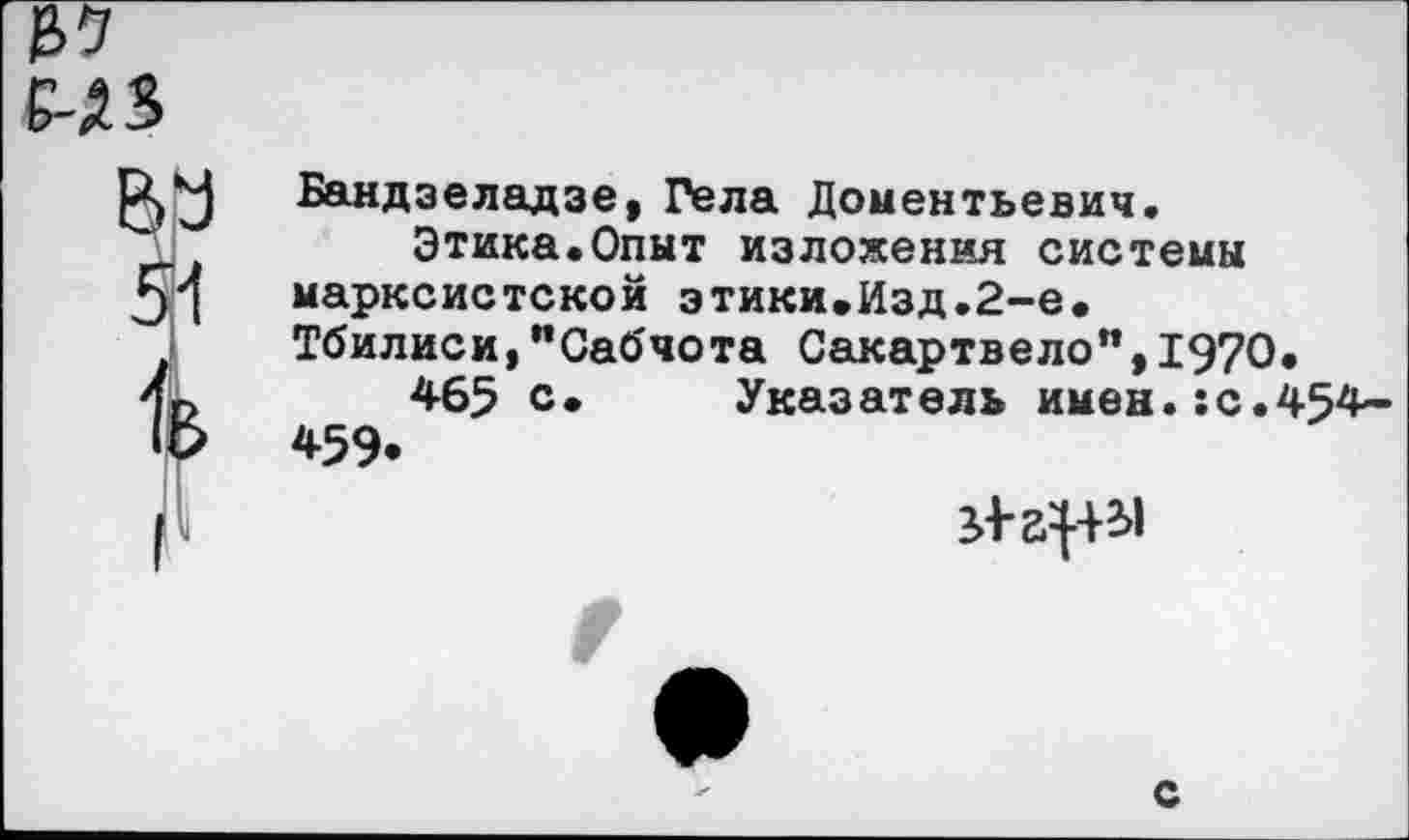 ﻿ел
ВУ
Бандзеладзе, Гела Дементьевич.
Этика.Опыт изложения системы марксистской этики.Изд.2-е. Тбилиси,"Сабчота Сакартвело",1970.
465 с. Указатель имен.:с.454— 459*

с